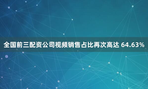 全国前三配资公司视频销售占比再次高达 64.63%
