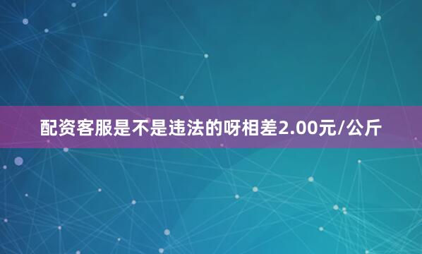 配资客服是不是违法的呀相差2.00元/公斤
