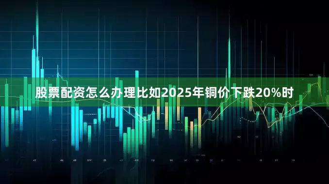 股票配资怎么办理比如2025年铜价下跌20%时