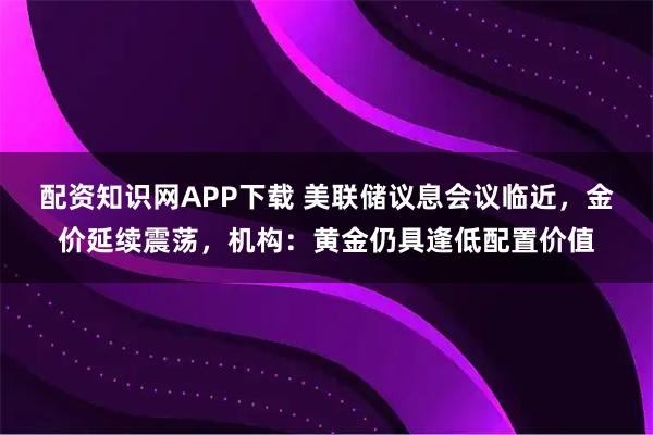 配资知识网APP下载 美联储议息会议临近，金价延续震荡，机构：黄金仍具逢低配置价值