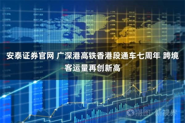 安泰证券官网 广深港高铁香港段通车七周年 跨境客运量再创新高