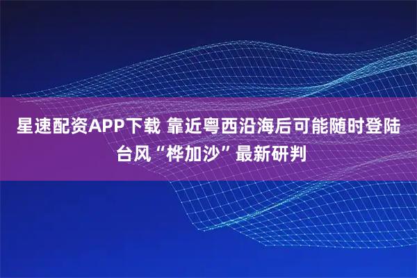 星速配资APP下载 靠近粤西沿海后可能随时登陆 台风“桦加沙”最新研判
