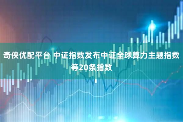 奇侠优配平台 中证指数发布中证全球算力主题指数等20条指数