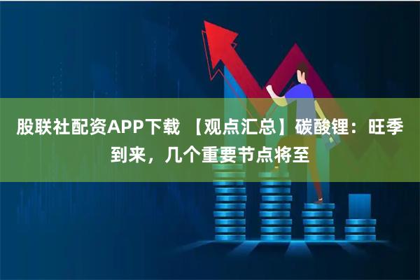 股联社配资APP下载 【观点汇总】碳酸锂：旺季到来，几个重要节点将至