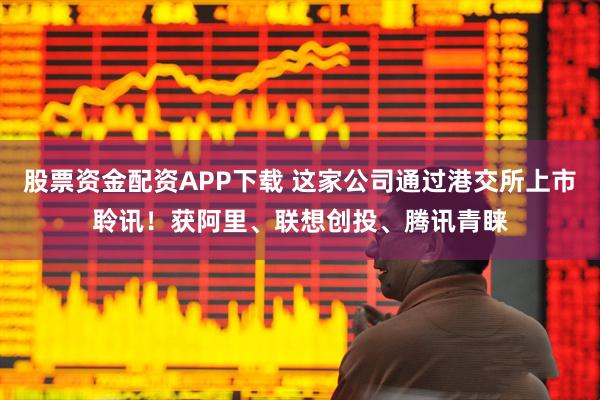 股票资金配资APP下载 这家公司通过港交所上市聆讯！获阿里、联想创投、腾讯青睐