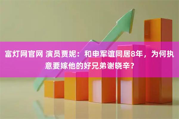 富灯网官网 演员贾妮：和申军谊同居8年，为何执意要嫁他的好兄弟谢晓辛？