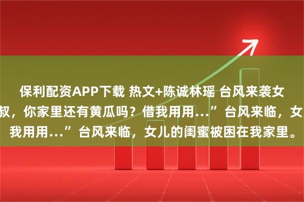 保利配资APP下载 热文+陈诚林瑶 台风来袭女儿的闺蜜住我家里 “叔叔，你家里还有黄瓜吗？借我用用…” 台风来临，女儿的闺蜜被困在我家里。