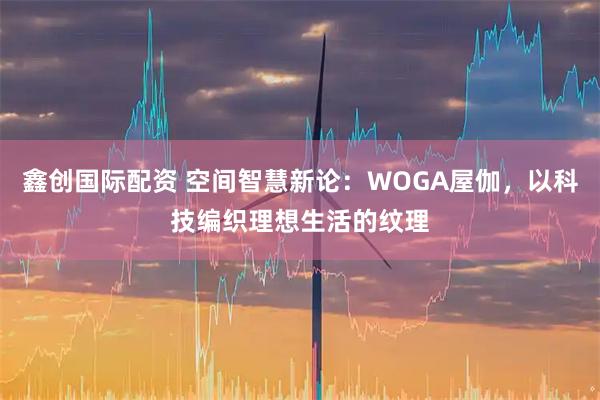 鑫创国际配资 空间智慧新论:WOGA屋伽,以科技编织理想生活的纹理