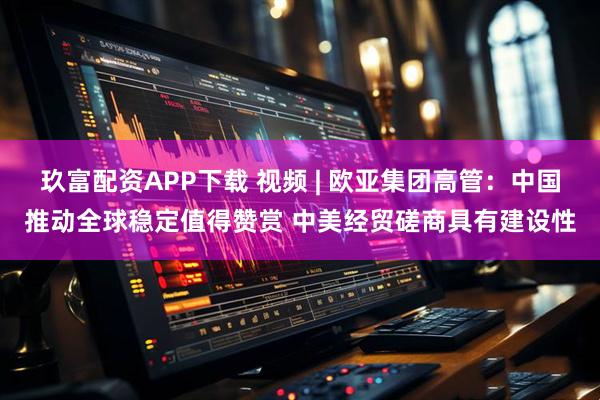玖富配资APP下载 视频 | 欧亚集团高管：中国推动全球稳定值得赞赏 中美经贸磋商具有建设性