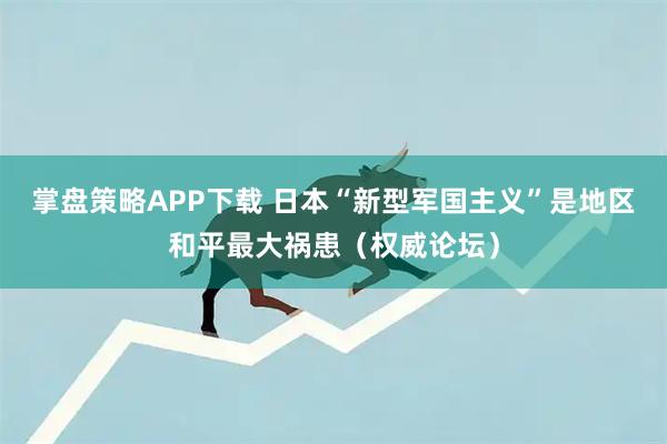 掌盘策略APP下载 日本“新型军国主义”是地区和平最大祸患（权威论坛）