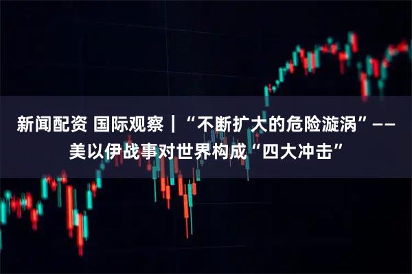 新闻配资 国际观察｜“不断扩大的危险漩涡”——美以伊战事对世界构成“四大冲击”