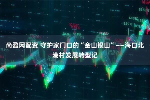 尚盈网配资 守护家门口的“金山银山”——海口北港村发展转型记