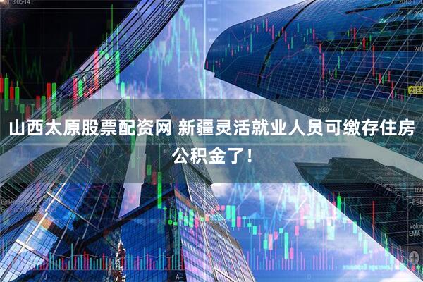 山西太原股票配资网 新疆灵活就业人员可缴存住房公积金了！