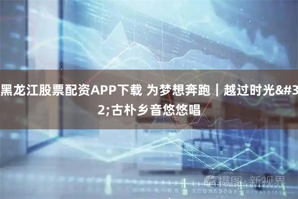 黑龙江股票配资APP下载 为梦想奔跑｜越过时光 古朴乡音悠悠唱