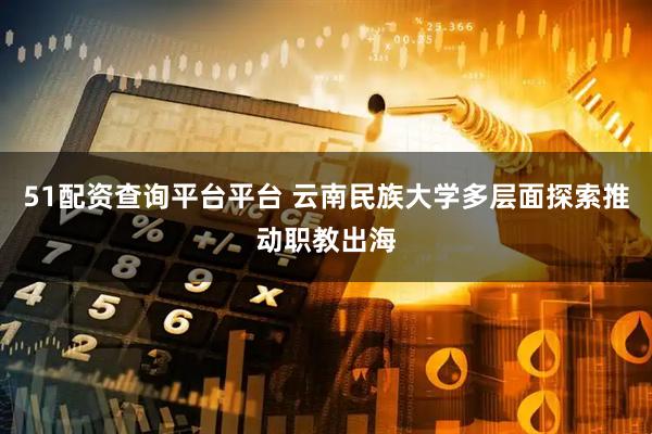 51配资查询平台平台 云南民族大学多层面探索推动职教出海