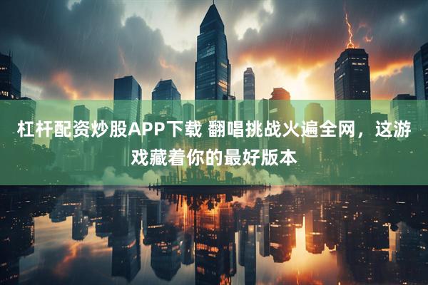 杠杆配资炒股APP下载 翻唱挑战火遍全网，这游戏藏着你的最好版本