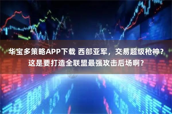 华宝多策略APP下载 西部亚军,交易超级枪神?这是要打造全联盟最强攻击后场啊?