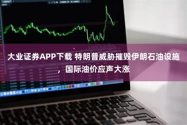 大业证券APP下载 特朗普威胁摧毁伊朗石油设施，国际油价应声大涨