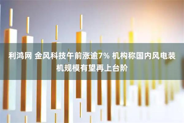 利鸿网 金风科技午前涨逾7% 机构称国内风电装机规模有望再上台阶