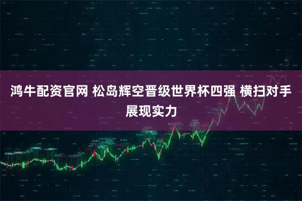 鸿牛配资官网 松岛辉空晋级世界杯四强 横扫对手展现实力