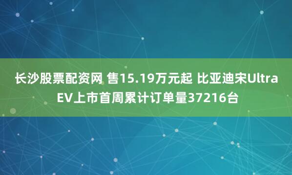 长沙股票配资网 售15.19万元起 比亚迪宋Ultra EV上市首周累计订单量37216台