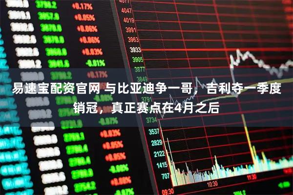 易速宝配资官网 与比亚迪争一哥，吉利夺一季度销冠，真正赛点在4月之后