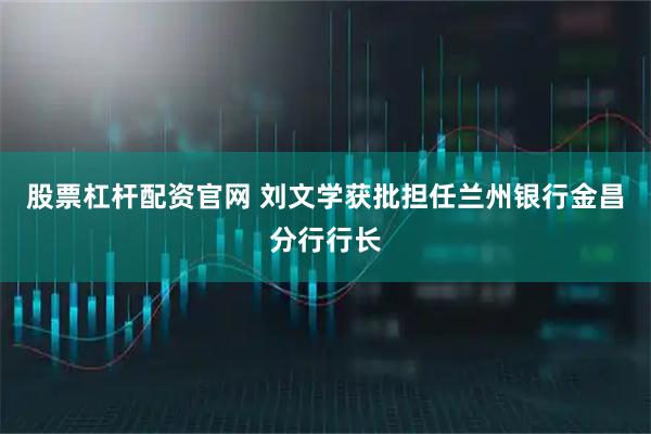 股票杠杆配资官网 刘文学获批担任兰州银行金昌分行行长