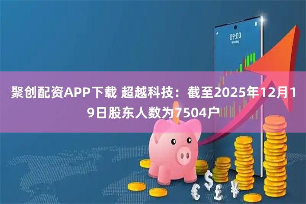 聚创配资APP下载 超越科技：截至2025年12月19日股东人数为7504户