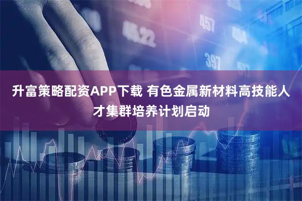升富策略配资APP下载 有色金属新材料高技能人才集群培养计划启动