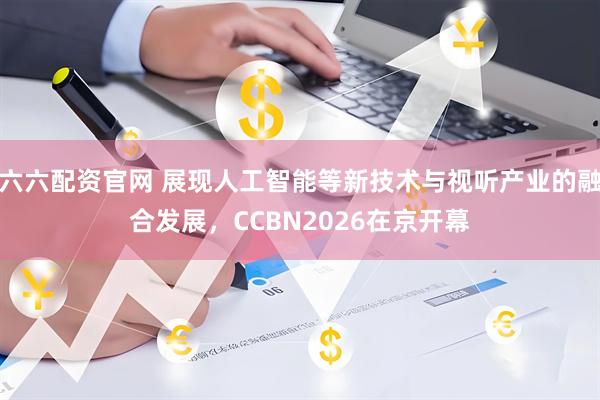 六六配资官网 展现人工智能等新技术与视听产业的融合发展，CCBN2026在京开幕