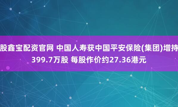 股鑫宝配资官网 中国人寿获中国平安保险(集团)增持399.7万股 每股作价约27.36港元