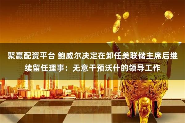 聚赢配资平台 鲍威尔决定在卸任美联储主席后继续留任理事：无意干预沃什的领导工作