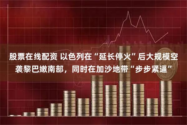 股票在线配资 以色列在“延长停火”后大规模空袭黎巴嫩南部，同时在加沙地带“步步紧逼”