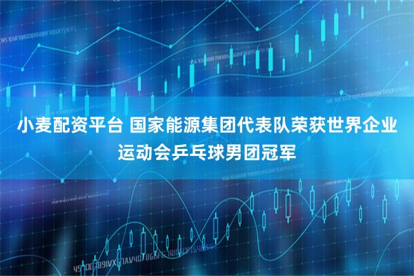 小麦配资平台 国家能源集团代表队荣获世界企业运动会乒乓球男团冠军