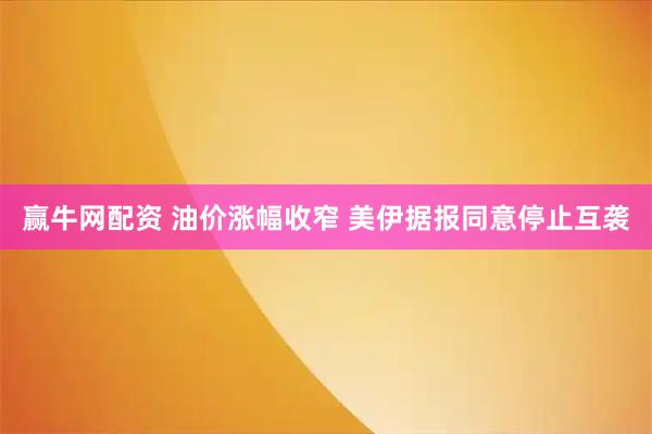 赢牛网配资 油价涨幅收窄 美伊据报同意停止互袭
