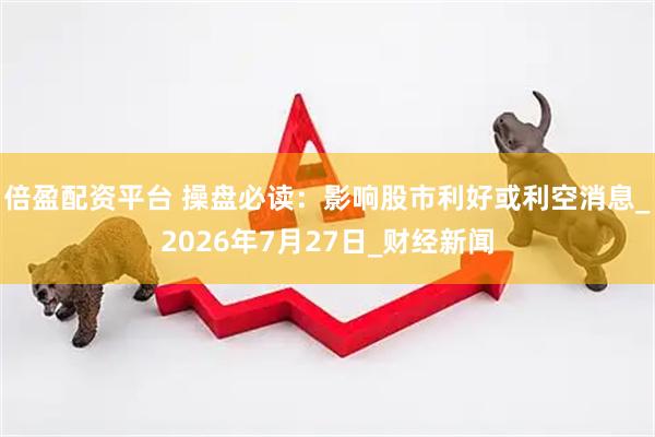 倍盈配资平台 操盘必读：影响股市利好或利空消息_2026年7月27日_财经新闻