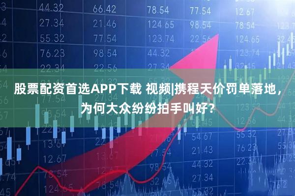 股票配资首选APP下载 视频|携程天价罚单落地，为何大众纷纷拍手叫好？
