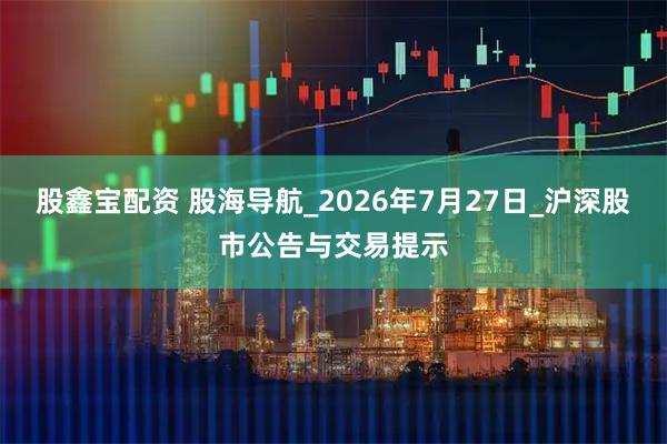 股鑫宝配资 股海导航_2026年7月27日_沪深股市公告与交易提示